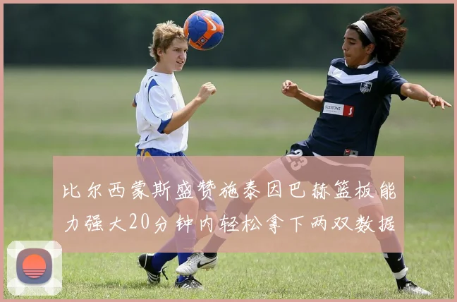 比尔西蒙斯盛赞施泰因巴赫篮板能力强大20分钟内轻松拿下两双数据