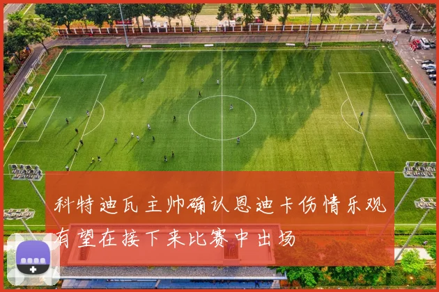 科特迪瓦主帅确认恩迪卡伤情乐观有望在接下来比赛中出场