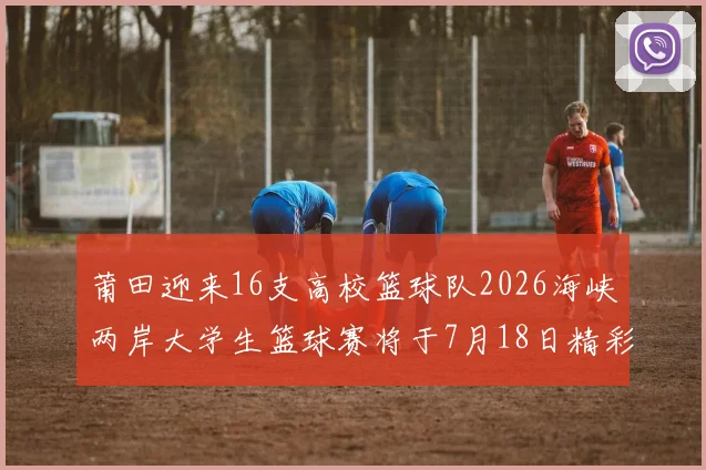 莆田迎来16支高校篮球队2026海峡两岸大学生篮球赛将于7月18日精彩开幕