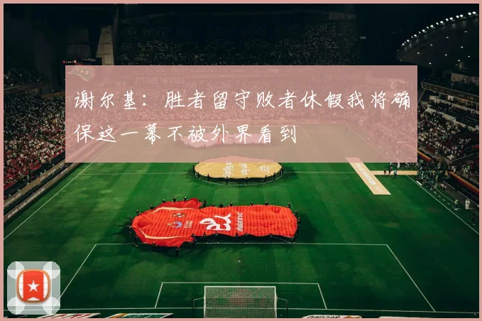谢尔基：胜者留守败者休假我将确保这一幕不被外界看到